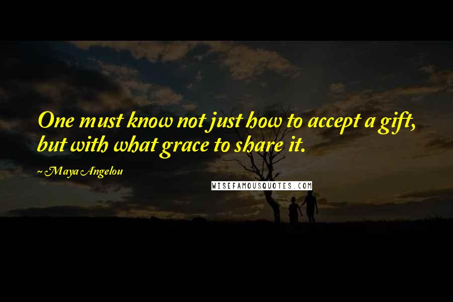 Maya Angelou Quotes: One must know not just how to accept a gift, but with what grace to share it.