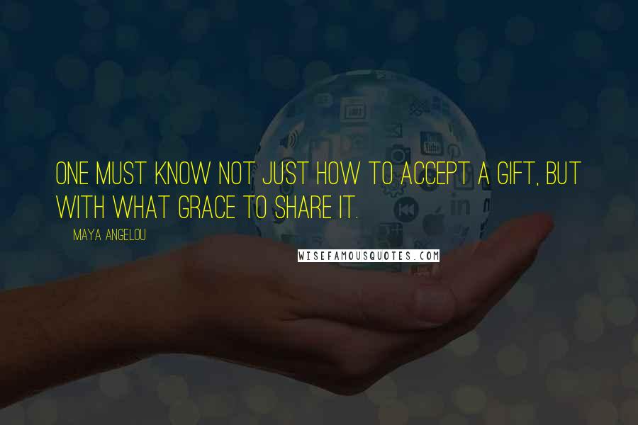 Maya Angelou Quotes: One must know not just how to accept a gift, but with what grace to share it.