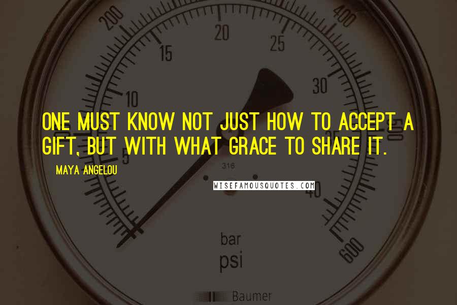 Maya Angelou Quotes: One must know not just how to accept a gift, but with what grace to share it.
