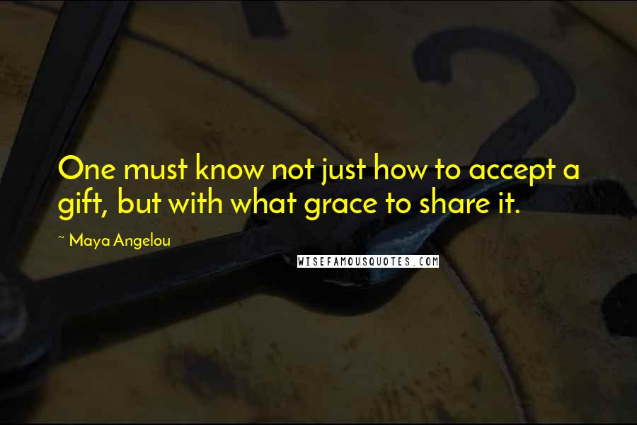 Maya Angelou Quotes: One must know not just how to accept a gift, but with what grace to share it.