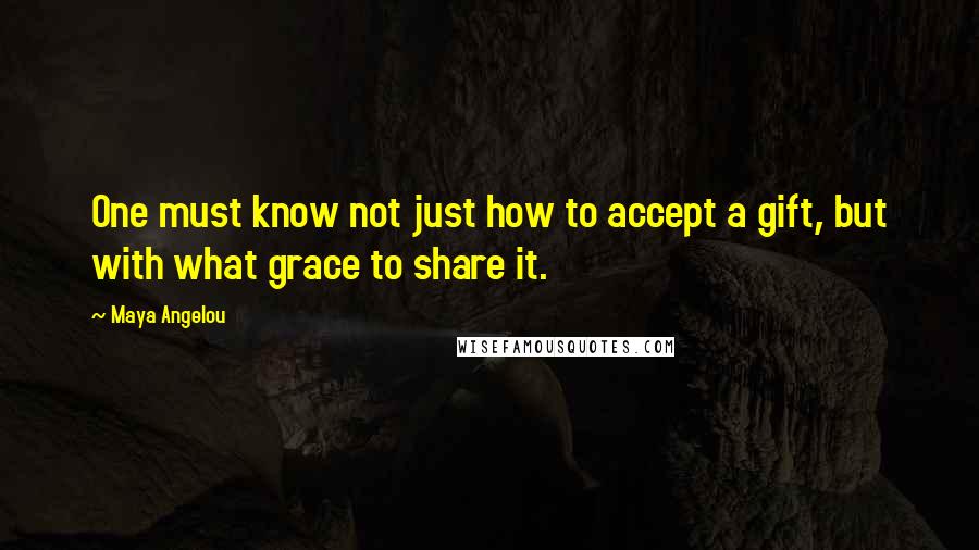 Maya Angelou Quotes: One must know not just how to accept a gift, but with what grace to share it.