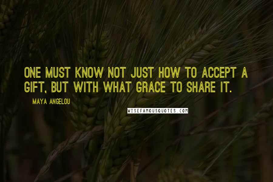 Maya Angelou Quotes: One must know not just how to accept a gift, but with what grace to share it.