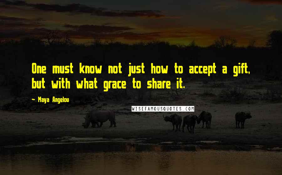 Maya Angelou Quotes: One must know not just how to accept a gift, but with what grace to share it.