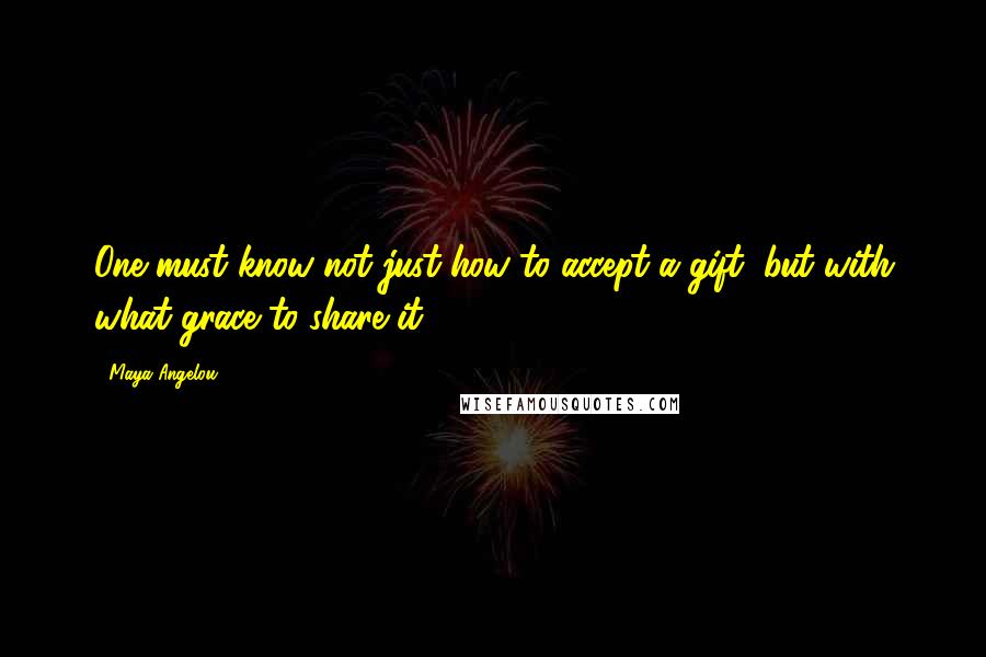 Maya Angelou Quotes: One must know not just how to accept a gift, but with what grace to share it.