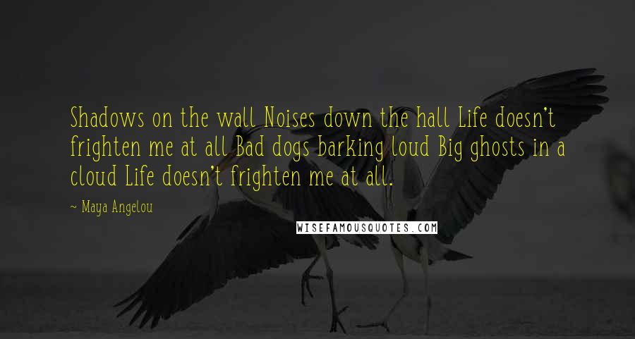 Maya Angelou Quotes: Shadows on the wall Noises down the hall Life doesn't frighten me at all Bad dogs barking loud Big ghosts in a cloud Life doesn't frighten me at all.