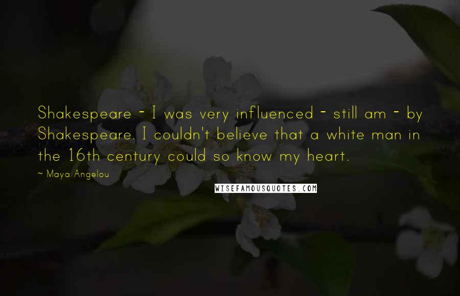 Maya Angelou Quotes: Shakespeare - I was very influenced - still am - by Shakespeare. I couldn't believe that a white man in the 16th century could so know my heart.