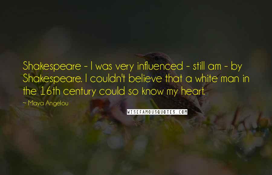 Maya Angelou Quotes: Shakespeare - I was very influenced - still am - by Shakespeare. I couldn't believe that a white man in the 16th century could so know my heart.