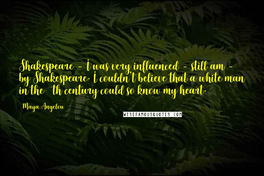 Maya Angelou Quotes: Shakespeare - I was very influenced - still am - by Shakespeare. I couldn't believe that a white man in the 16th century could so know my heart.
