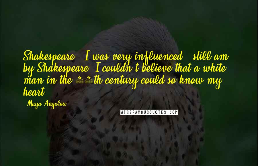 Maya Angelou Quotes: Shakespeare - I was very influenced - still am - by Shakespeare. I couldn't believe that a white man in the 16th century could so know my heart.