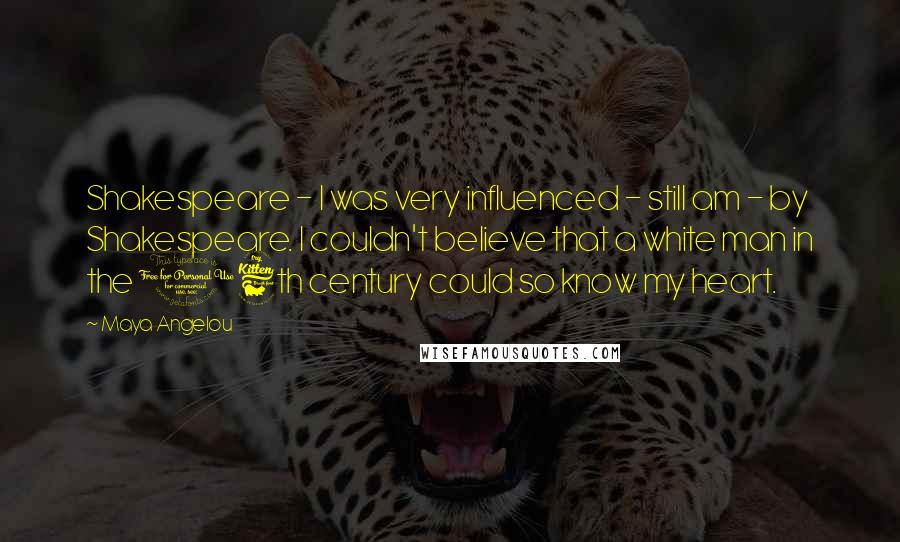 Maya Angelou Quotes: Shakespeare - I was very influenced - still am - by Shakespeare. I couldn't believe that a white man in the 16th century could so know my heart.