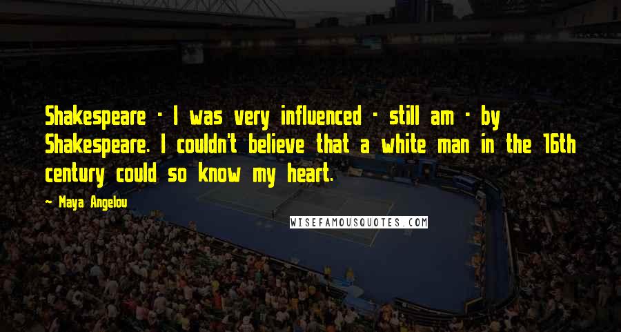 Maya Angelou Quotes: Shakespeare - I was very influenced - still am - by Shakespeare. I couldn't believe that a white man in the 16th century could so know my heart.