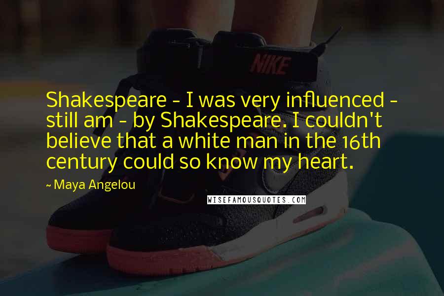 Maya Angelou Quotes: Shakespeare - I was very influenced - still am - by Shakespeare. I couldn't believe that a white man in the 16th century could so know my heart.