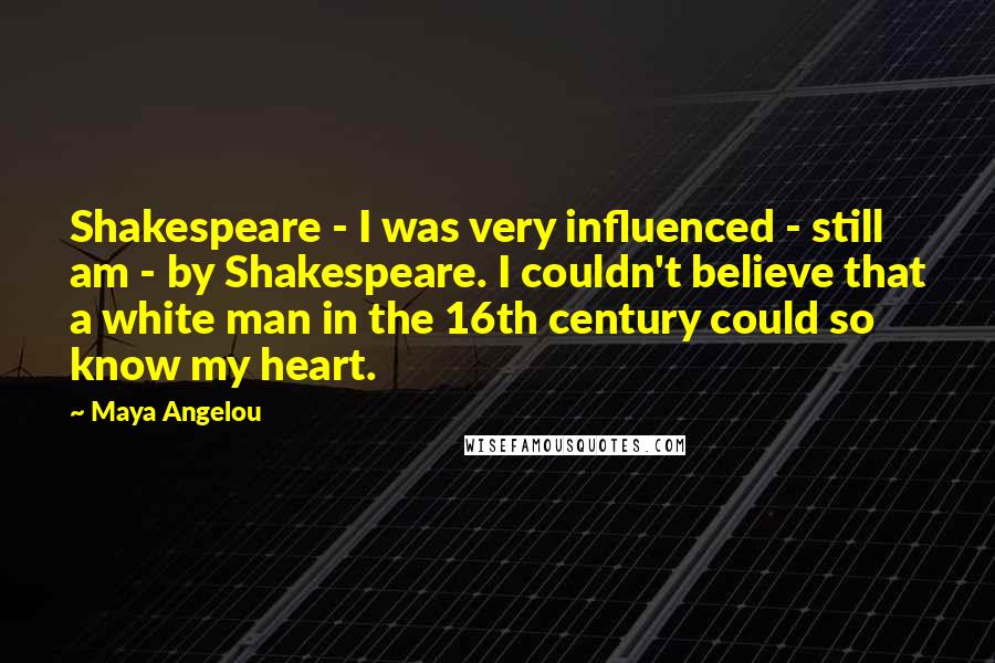 Maya Angelou Quotes: Shakespeare - I was very influenced - still am - by Shakespeare. I couldn't believe that a white man in the 16th century could so know my heart.