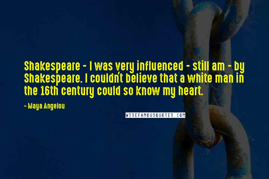 Maya Angelou Quotes: Shakespeare - I was very influenced - still am - by Shakespeare. I couldn't believe that a white man in the 16th century could so know my heart.