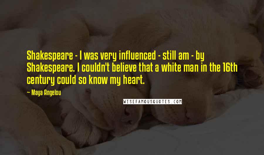 Maya Angelou Quotes: Shakespeare - I was very influenced - still am - by Shakespeare. I couldn't believe that a white man in the 16th century could so know my heart.