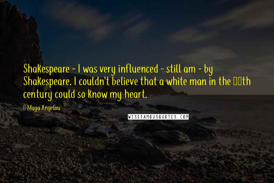 Maya Angelou Quotes: Shakespeare - I was very influenced - still am - by Shakespeare. I couldn't believe that a white man in the 16th century could so know my heart.