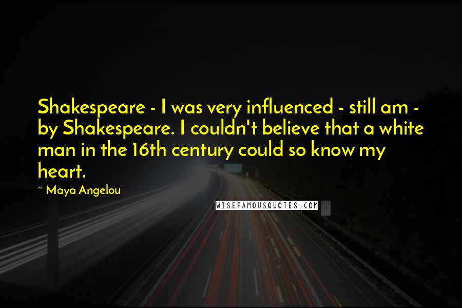 Maya Angelou Quotes: Shakespeare - I was very influenced - still am - by Shakespeare. I couldn't believe that a white man in the 16th century could so know my heart.