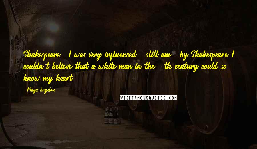 Maya Angelou Quotes: Shakespeare - I was very influenced - still am - by Shakespeare. I couldn't believe that a white man in the 16th century could so know my heart.