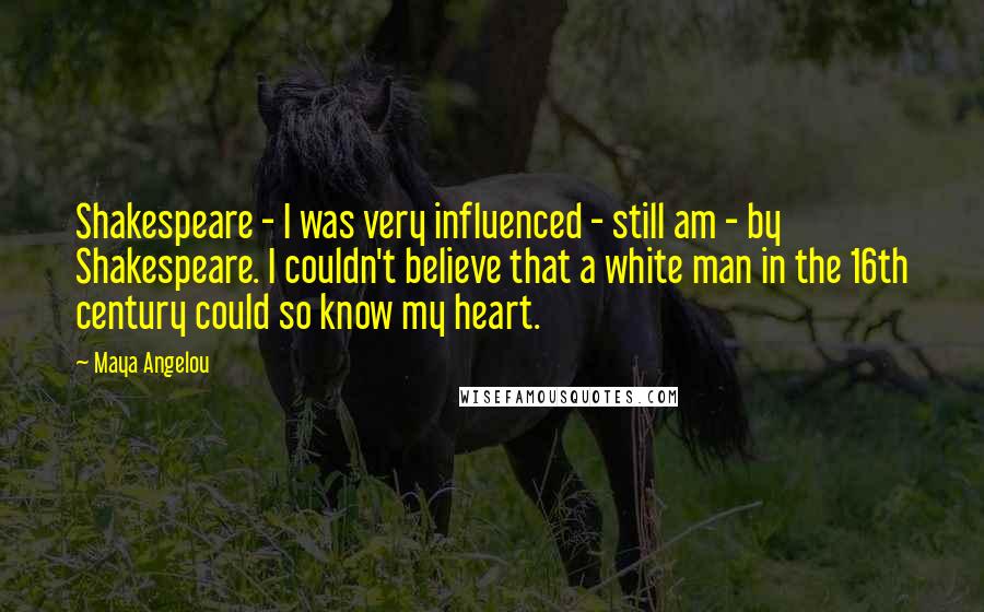 Maya Angelou Quotes: Shakespeare - I was very influenced - still am - by Shakespeare. I couldn't believe that a white man in the 16th century could so know my heart.