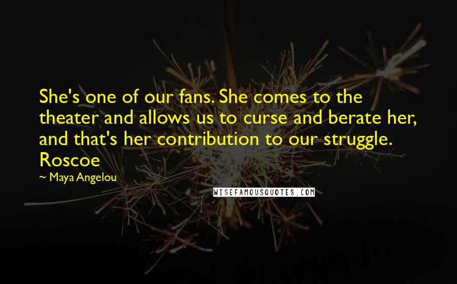 Maya Angelou Quotes: She's one of our fans. She comes to the theater and allows us to curse and berate her, and that's her contribution to our struggle. Roscoe