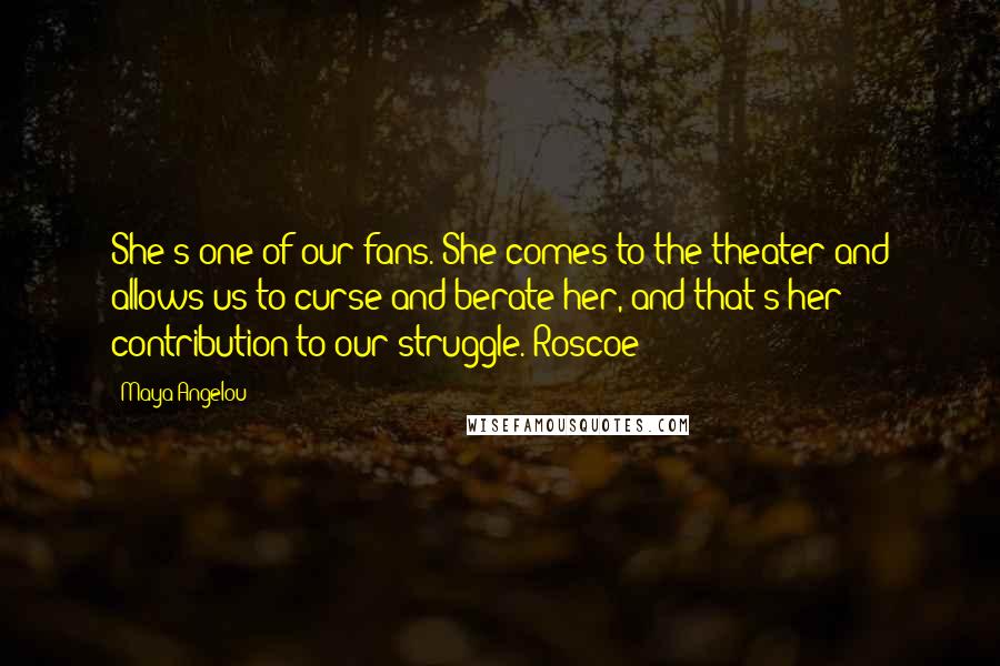 Maya Angelou Quotes: She's one of our fans. She comes to the theater and allows us to curse and berate her, and that's her contribution to our struggle. Roscoe