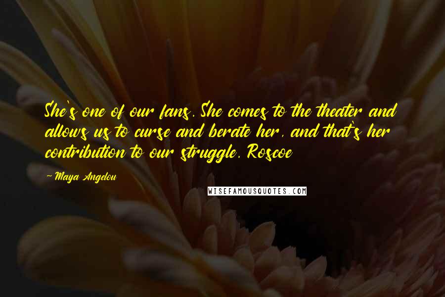 Maya Angelou Quotes: She's one of our fans. She comes to the theater and allows us to curse and berate her, and that's her contribution to our struggle. Roscoe
