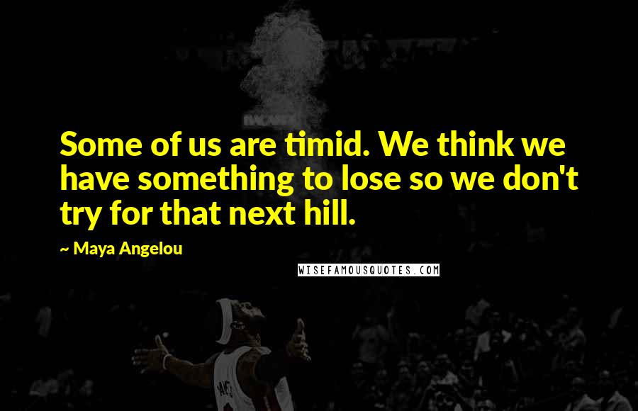 Maya Angelou Quotes: Some of us are timid. We think we have something to lose so we don't try for that next hill.