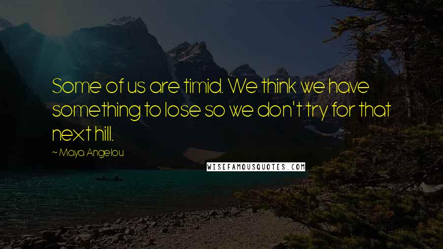 Maya Angelou Quotes: Some of us are timid. We think we have something to lose so we don't try for that next hill.