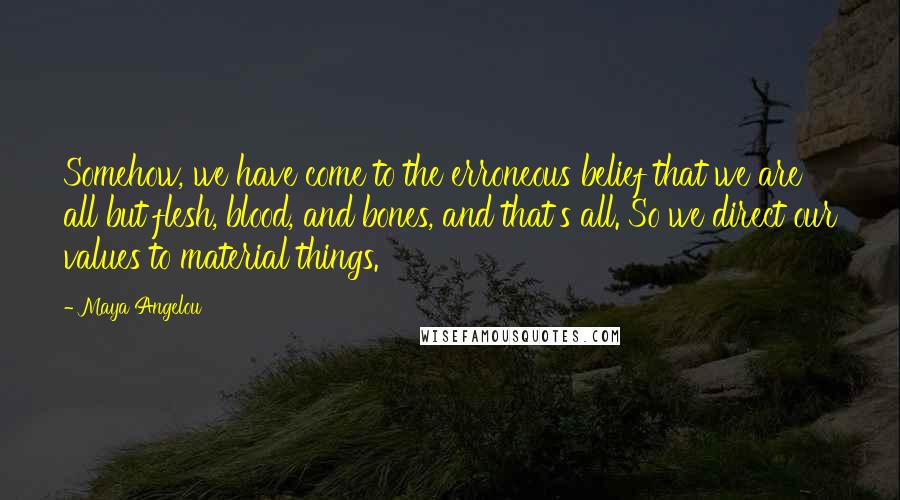 Maya Angelou Quotes: Somehow, we have come to the erroneous belief that we are all but flesh, blood, and bones, and that's all. So we direct our values to material things.