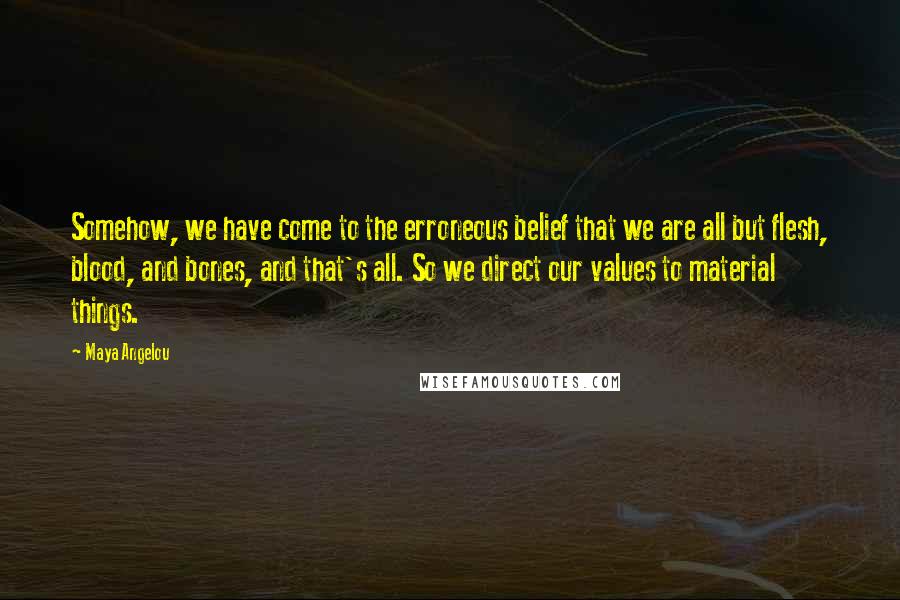 Maya Angelou Quotes: Somehow, we have come to the erroneous belief that we are all but flesh, blood, and bones, and that's all. So we direct our values to material things.