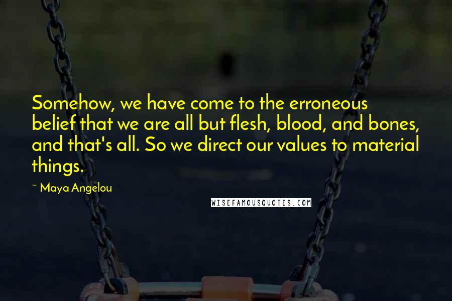 Maya Angelou Quotes: Somehow, we have come to the erroneous belief that we are all but flesh, blood, and bones, and that's all. So we direct our values to material things.