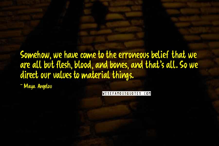 Maya Angelou Quotes: Somehow, we have come to the erroneous belief that we are all but flesh, blood, and bones, and that's all. So we direct our values to material things.