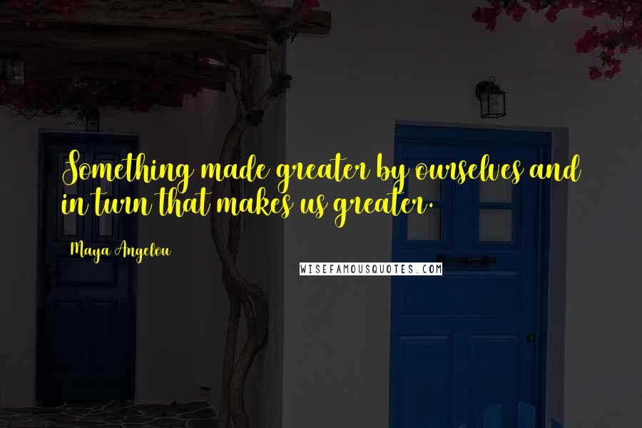 Maya Angelou Quotes: Something made greater by ourselves and in turn that makes us greater.