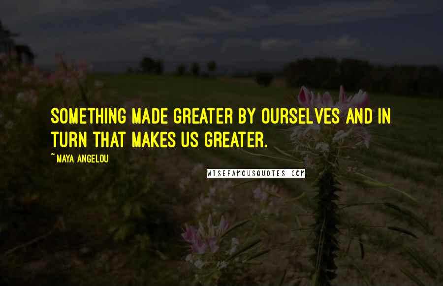 Maya Angelou Quotes: Something made greater by ourselves and in turn that makes us greater.