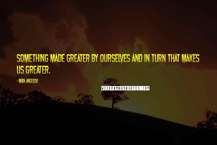 Maya Angelou Quotes: Something made greater by ourselves and in turn that makes us greater.