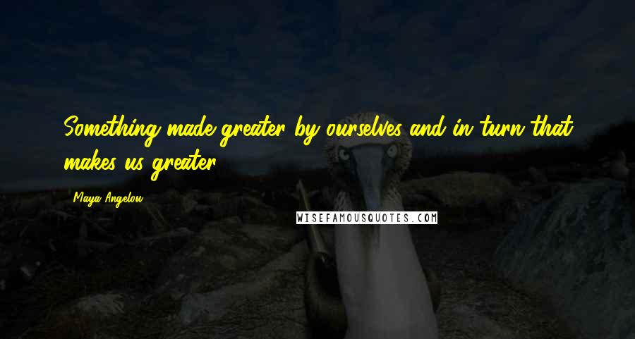 Maya Angelou Quotes: Something made greater by ourselves and in turn that makes us greater.