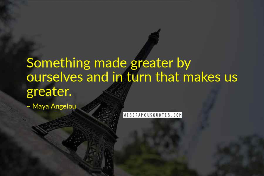 Maya Angelou Quotes: Something made greater by ourselves and in turn that makes us greater.