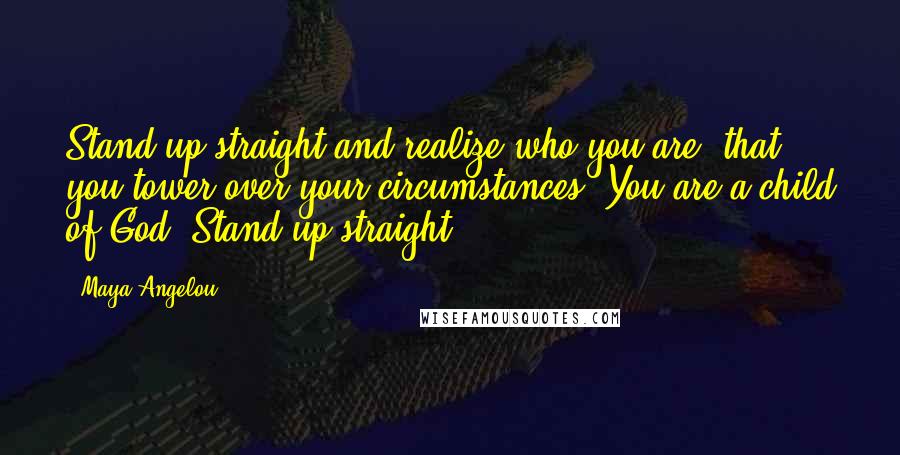 Maya Angelou Quotes: Stand up straight and realize who you are, that you tower over your circumstances. You are a child of God. Stand up straight.
