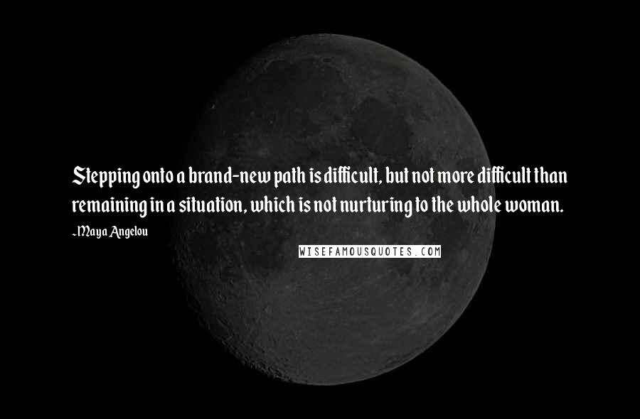 Maya Angelou Quotes: Stepping onto a brand-new path is difficult, but not more difficult than remaining in a situation, which is not nurturing to the whole woman.