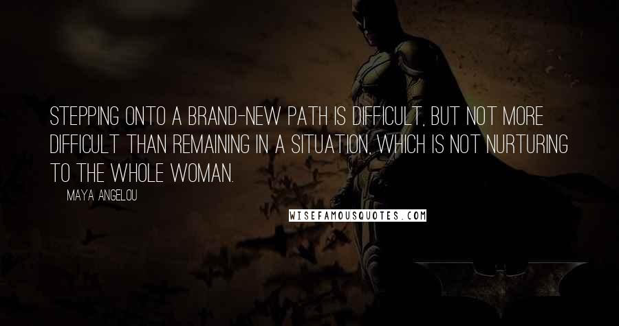 Maya Angelou Quotes: Stepping onto a brand-new path is difficult, but not more difficult than remaining in a situation, which is not nurturing to the whole woman.