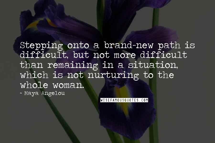 Maya Angelou Quotes: Stepping onto a brand-new path is difficult, but not more difficult than remaining in a situation, which is not nurturing to the whole woman.