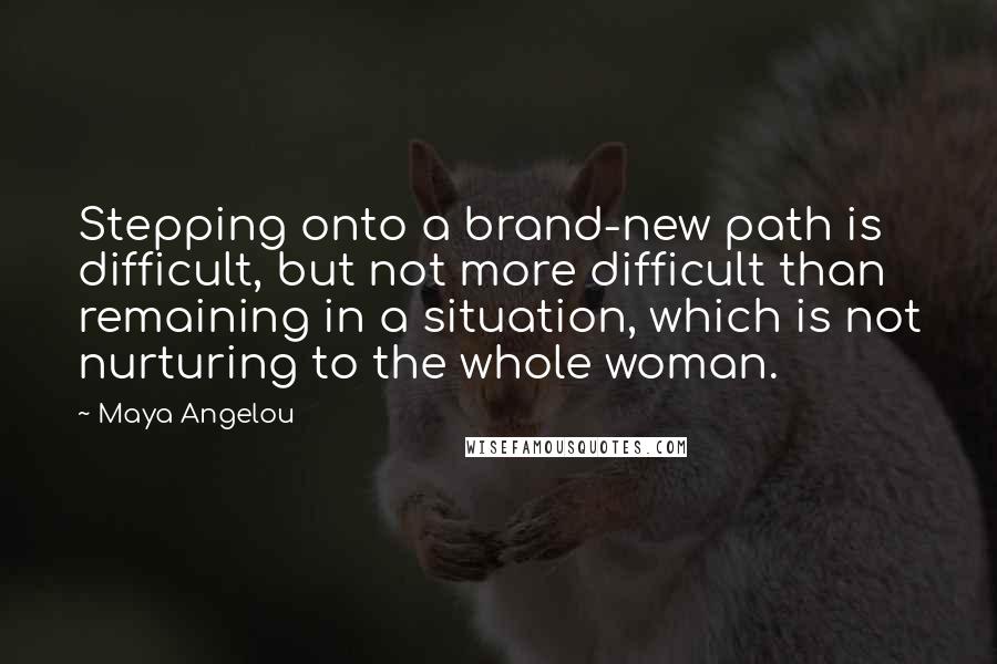 Maya Angelou Quotes: Stepping onto a brand-new path is difficult, but not more difficult than remaining in a situation, which is not nurturing to the whole woman.