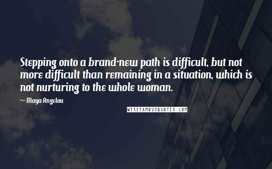 Maya Angelou Quotes: Stepping onto a brand-new path is difficult, but not more difficult than remaining in a situation, which is not nurturing to the whole woman.