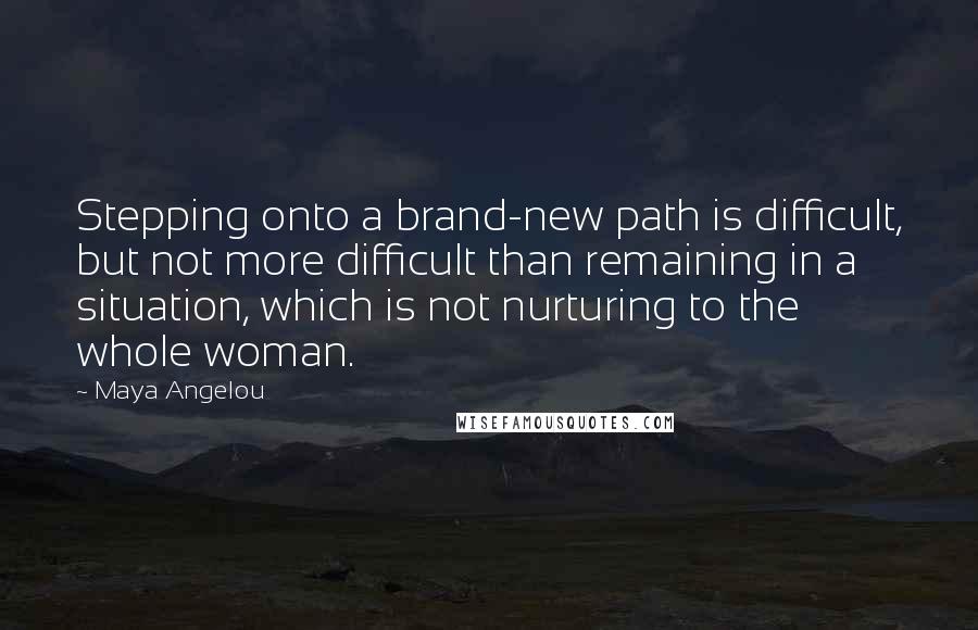 Maya Angelou Quotes: Stepping onto a brand-new path is difficult, but not more difficult than remaining in a situation, which is not nurturing to the whole woman.