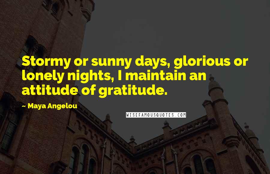 Maya Angelou Quotes: Stormy or sunny days, glorious or lonely nights, I maintain an attitude of gratitude.