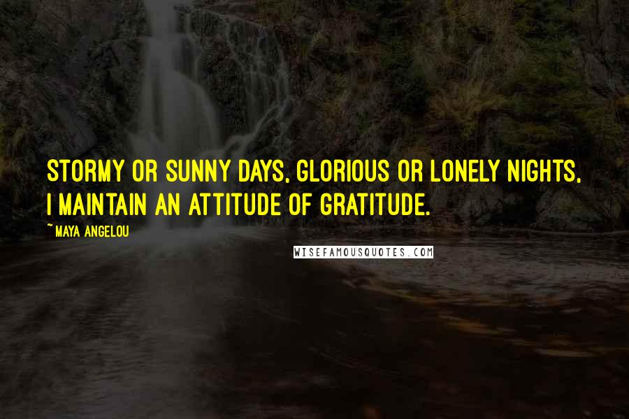 Maya Angelou Quotes: Stormy or sunny days, glorious or lonely nights, I maintain an attitude of gratitude.