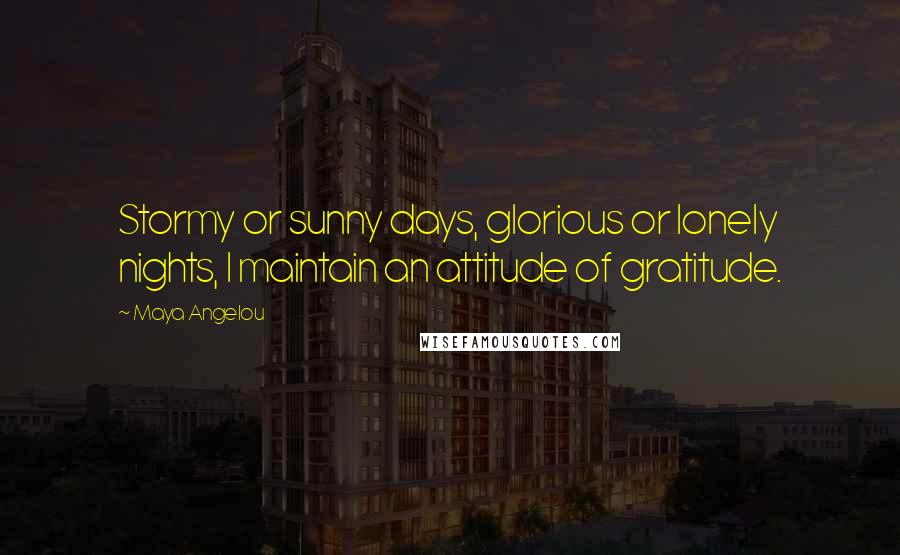 Maya Angelou Quotes: Stormy or sunny days, glorious or lonely nights, I maintain an attitude of gratitude.