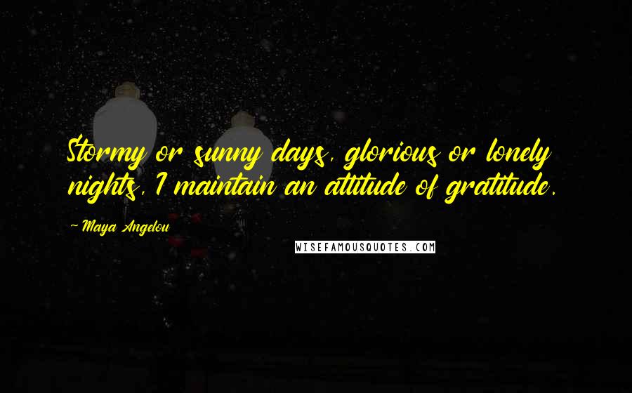 Maya Angelou Quotes: Stormy or sunny days, glorious or lonely nights, I maintain an attitude of gratitude.