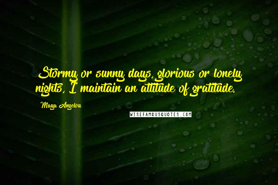 Maya Angelou Quotes: Stormy or sunny days, glorious or lonely nights, I maintain an attitude of gratitude.