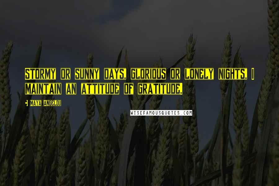 Maya Angelou Quotes: Stormy or sunny days, glorious or lonely nights, I maintain an attitude of gratitude.